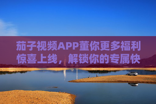 茄子视频APP董你更多福利惊喜上线，解锁你的专属快乐！