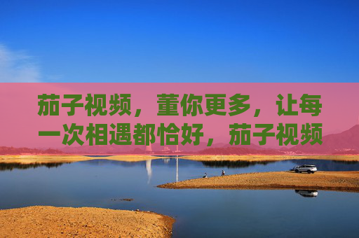 茄子视频，董你更多，让每一次相遇都恰好，茄子视频，懂你恰好，每一次相遇都刚好