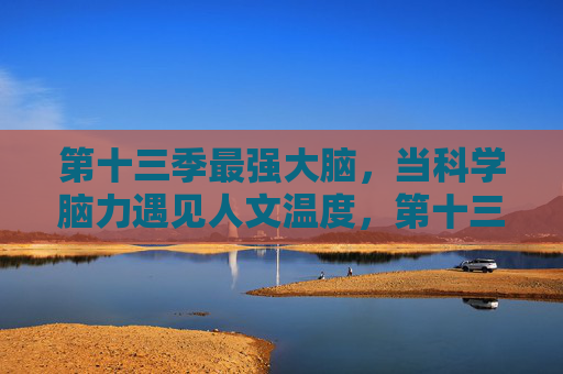 第十三季最强大脑，当科学脑力遇见人文温度，第十三季最强大脑，科学脑力遇见人文温度