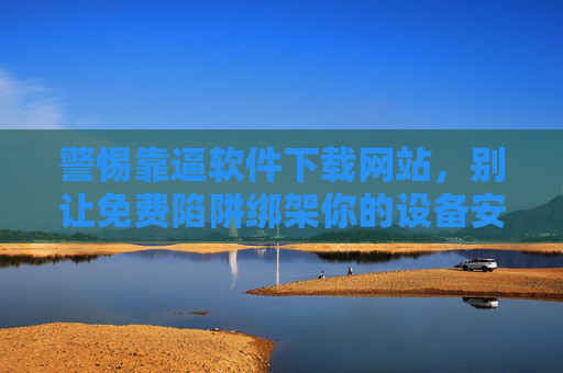 警惕靠逼软件下载网站，别让免费陷阱绑架你的设备安全，警惕软件下载网站免费陷阱，别让设备安全被绑架