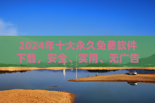 2024年十大永久免费软件下载，安全、实用、无广告，装机必备清单，2024年十大永久免费软件清单，安全实用无广告，装机必备