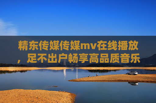 精东传媒传媒mv在线播放，足不出户畅享高品质音乐视觉盛宴，精东传媒MV在线播放，足不出户畅享高品质音乐视觉盛宴