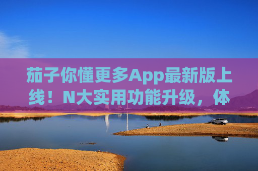 茄子你懂更多App最新版上线！N大实用功能升级，体验再升级，茄子你懂更多App最新版上线，N大功能升级，体验再升级