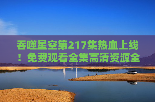 吞噬星空第217集热血上线！免费观看全集高清资源全攻略，吞噬星空第217集热血上线！免费观看全集高清资源全攻略