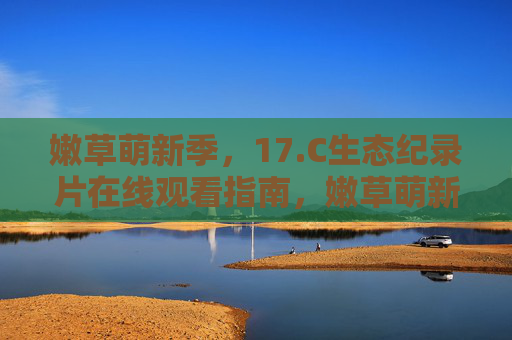 嫩草萌新季，17.C生态纪录片在线观看指南，嫩草萌新季17.C生态纪录片在线观看指南