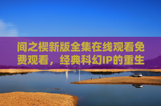 间之楔新版全集在线观看免费观看，经典科幻IP的重生与观看指南，间之楔新版全集在线免费观看，经典科幻IP重生与观看指南