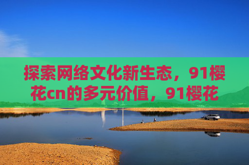 探索网络文化新生态，91樱花cn的多元价值，91樱花cn，网络文化新生态的多元价值