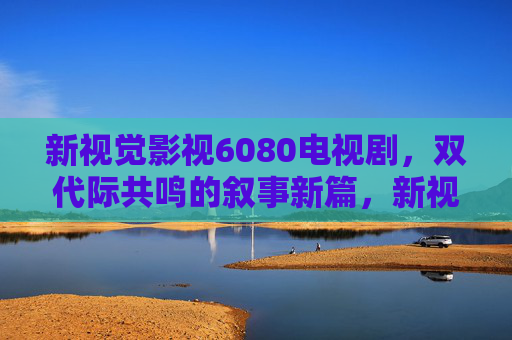 新视觉影视6080电视剧，双代际共鸣的叙事新篇，新视觉影视6080，双代际共鸣的叙事新篇