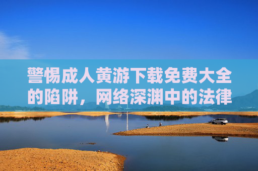 警惕成人黄游下载免费大全的陷阱，网络深渊中的法律与安全雷区，警惕成人黄游下载免费大全，网络深渊的法律与安全陷阱
