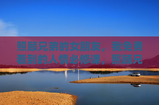 照顾兄弟的女朋友，我免费看到的人情必修课，照顾兄弟女友，一堂免费的人情必修课