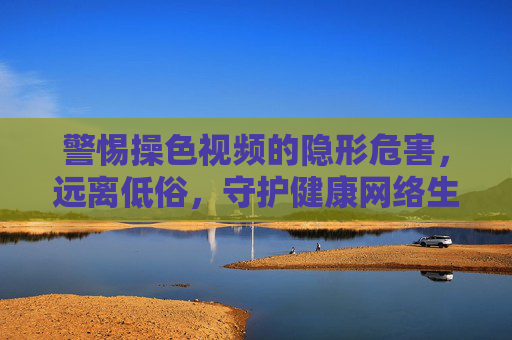 警惕操色视频的隐形危害，远离低俗，守护健康网络生态，警惕操色视频隐形危害，守护健康网络生态