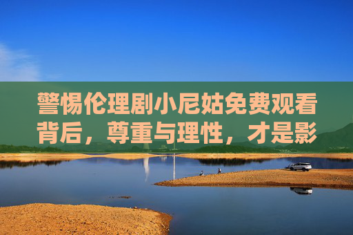 警惕伦理剧小尼姑免费观看背后，尊重与理性，才是影视观看的正道，警惕小尼姑伦理剧免费观看背后，尊重理性才是影视正道