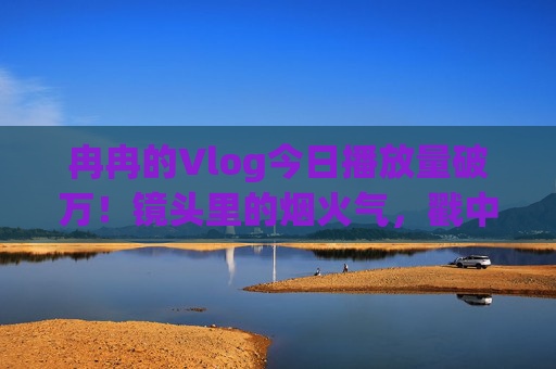 冉冉的Vlog今日播放量破万！镜头里的烟火气，戳中了多少人的心？冉冉Vlog播放量破万！烟火气镜头戳中多少人的心？