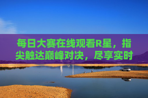 每日大赛在线观看R星，指尖触达巅峰对决，尽享实时竞速激情，指尖触达R星巅峰，实时竞速激情对决
