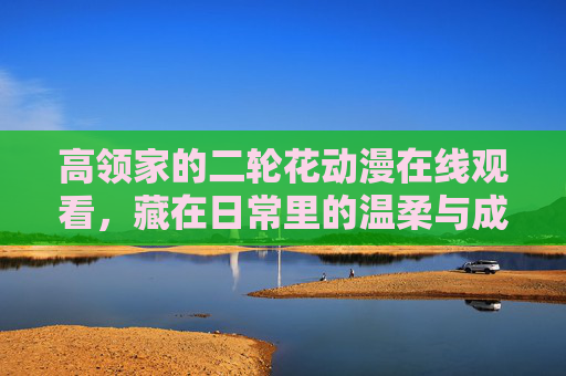 高领家的二轮花动漫在线观看，藏在日常里的温柔与成长，高领家的二轮花，藏在日常里的温柔与成长