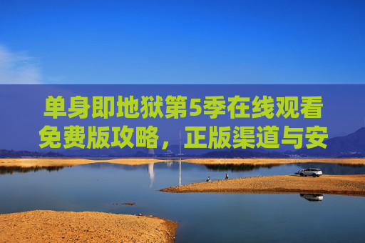 单身即地狱第5季在线观看免费版攻略，正版渠道与安全指南，单身即地狱第5季免费观看攻略，正版渠道与安全指南