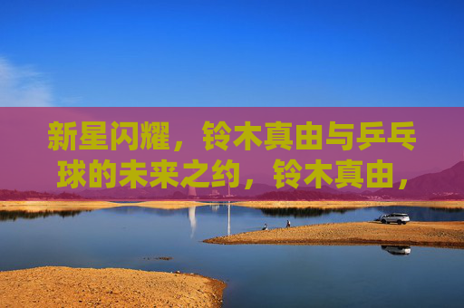 新星闪耀，铃木真由与乒乓球的未来之约，铃木真由，新星闪耀，乒乓未来之约