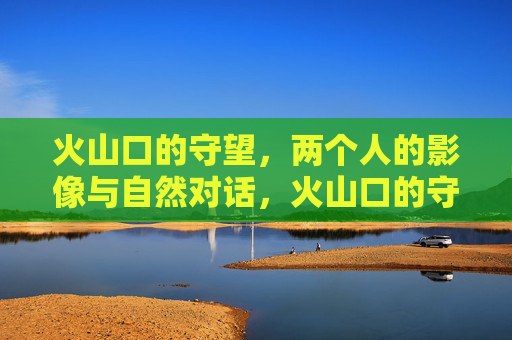 火山口的守望，两个人的影像与自然对话，火山口的守望，影像与自然对话