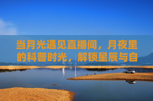 当月光遇见直播间，月夜里的科普时光，解锁星辰与自然的秘密，月夜科普直播间，解锁星辰与自然的秘密