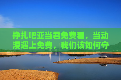 挣扎吧亚当君免费看，当动漫遇上免费，我们该如何守护热爱？挣扎吧亚当君免费看，动漫热爱，如何守护？