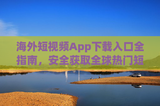 海外短视频App下载入口全指南，安全获取全球热门短视频应用，海外短视频App下载全指南，安全获取全球热门应用