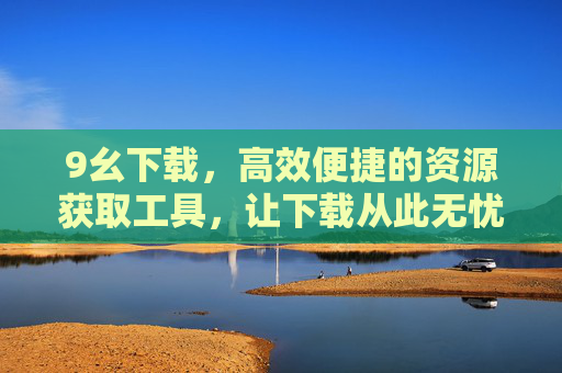 9幺下载，高效便捷的资源获取工具，让下载从此无忧，9幺下载，高效便捷，下载无忧