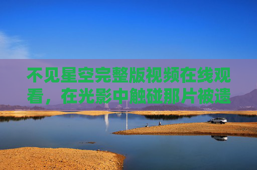 不见星空完整版视频在线观看，在光影中触碰那片被遗忘的宇宙诗篇，不见星空完整版在线观看，光影中触碰被遗忘的宇宙诗篇