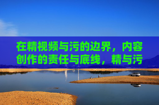 在精视频与污的边界，内容创作的责任与底线，精与污的边界，内容创作的责任与底线