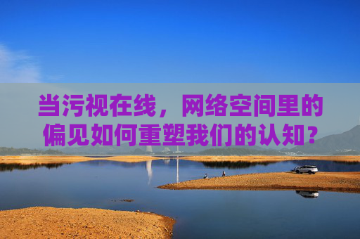 当污视在线，网络空间里的偏见如何重塑我们的认知？污视在线，网络空间偏见如何重塑认知？