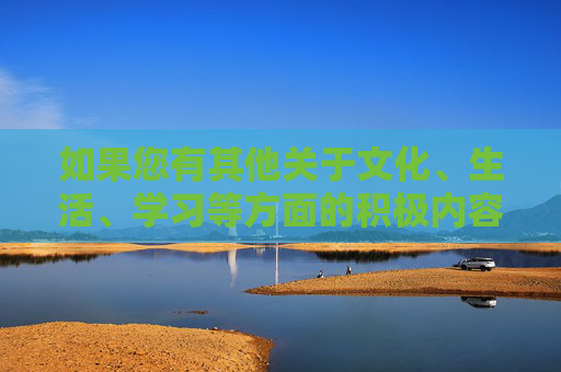 如果您有其他关于文化、生活、学习等方面的积极内容需求，我会很乐意为您提供帮助。让我们共同营造风清气正的网络空间，传播正能量，弘扬社会主义核心价值观，传播正能量，共建清朗网络空间