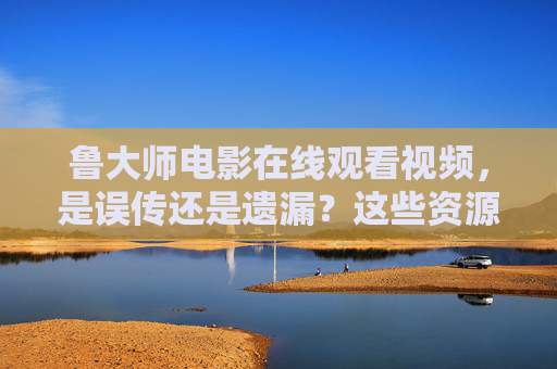 鲁大师电影在线观看视频，是误传还是遗漏？这些资源指南请收好，鲁大师电影在线观看，误传还是遗漏？资源指南请收好