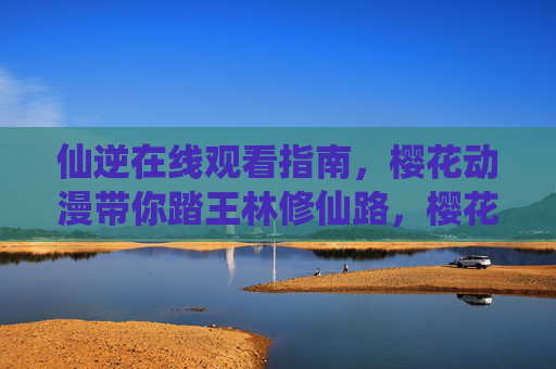 仙逆在线观看指南，樱花动漫带你踏王林修仙路，樱花动漫仙逆在线观看指南，踏王林修仙路