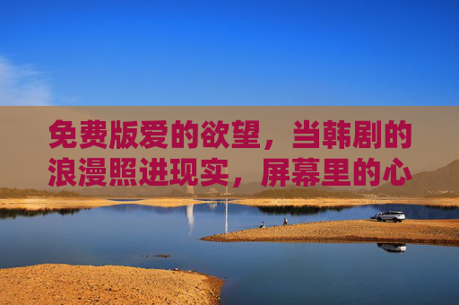 免费版爱的欲望，当韩剧的浪漫照进现实，屏幕里的心动无需门票，韩剧浪漫照进现实，免费心动无需门票