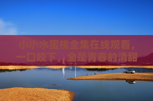 小小水蜜桃全集在线观看，一口咬下，全是青春的清甜与治愈，小小水蜜桃，青春的清甜与治愈