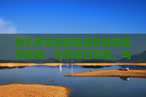 挣扎吧亚当君动漫在线观看完整版，在荒诞日常里，与不完美的自己和解，挣扎吧亚当君，荒诞日常中的自我和解