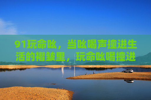 91玩命吆，当吆喝声撞进生活的褶皱里，玩命吆喝撞进生活褶皱