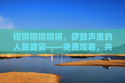 铿锵锵锵锵锵，锣鼓声里的人民盛宴——免费观看，共享时代烟火，锣鼓声中的人民盛宴，共享时代烟火