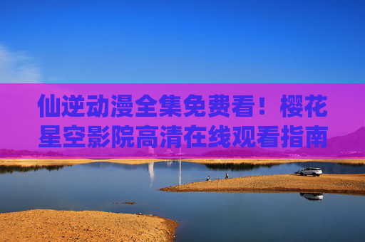 仙逆动漫全集免费看！樱花星空影院高清在线观看指南，仙逆动漫全集免费看，樱花星空影院高清在线观看指南