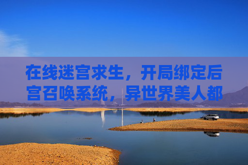 在线迷宫求生，开局绑定后宫召唤系统，异世界美人都想当我队友？开局绑定后宫召唤系统，异世界迷宫求生，美人都想当我队友