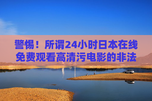 警惕！所谓24小时日本在线免费观看高清污电影的非法陷阱与巨大风险，警惕！免费在线观看日本高清污电影的非法陷阱与巨大风险