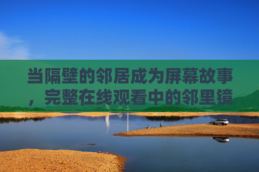 当隔壁的邻居成为屏幕故事，完整在线观看中的邻里镜像与人性微光，邻居的屏幕镜像，人性微光