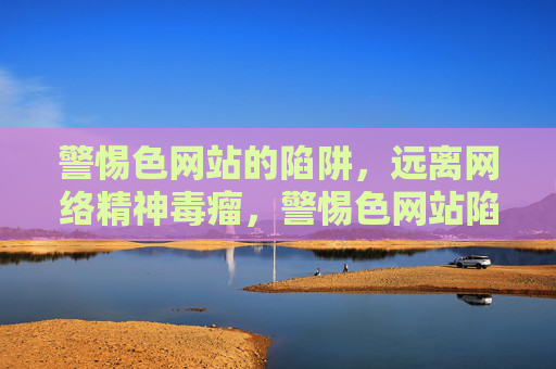 警惕色网站的陷阱，远离网络精神毒瘤，警惕色网站陷阱，远离网络精神毒瘤