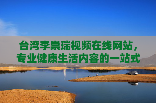 台湾李崇瑞视频在线网站，专业健康生活内容的一站式平台，台湾李崇瑞视频在线，专业健康生活一站式平台