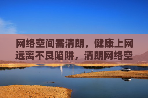 网络空间需清朗，健康上网远离不良陷阱，清朗网络空间，健康上网远离不良陷阱