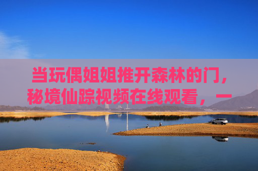 当玩偶姐姐推开森林的门，秘境仙踪视频在线观看，一场与温柔的奇幻邂逅，玩偶姐姐推开森林门，秘境仙踪里的温柔奇幻邂逅