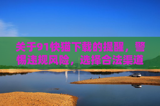 关于91快猫下载的提醒，警惕违规风险，选择合法渠道，91快猫下载，警惕违规风险，选择合法渠道