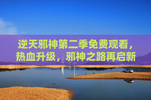 逆天邪神第二季免费观看，热血升级，邪神之路再启新篇！逆天邪神第二季免费观看 热血升级邪神之路再启