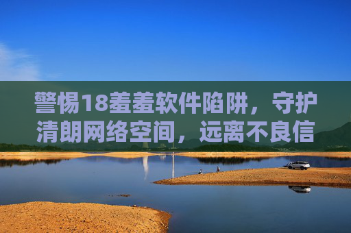 警惕18羞羞软件陷阱，守护清朗网络空间，远离不良信息