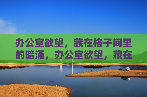 办公室欲望，藏在格子间里的暗涌，办公室欲望，藏在格子间里的暗涌