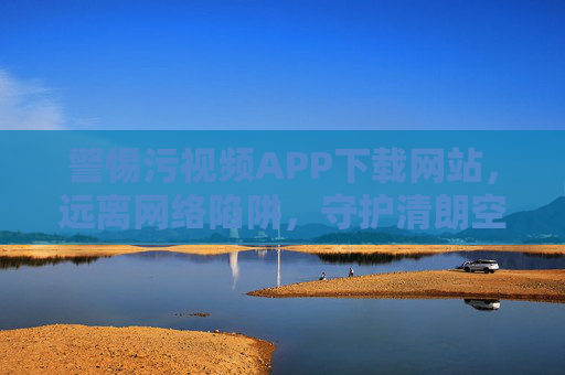 警惕污视频APP下载网站，远离网络陷阱，守护清朗空间，警惕污视频APP下载陷阱，守护清朗网络空间
